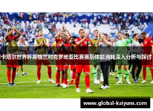卡塔尔世界杯英格兰对克罗地亚比赛赛后体能消耗深入分析与探讨