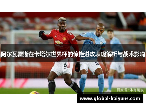 阿尔瓦雷斯在卡塔尔世界杯的惊艳进攻表现解析与战术影响
