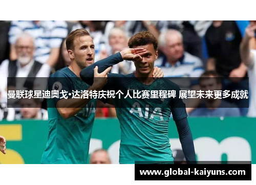 曼联球星迪奥戈·达洛特庆祝个人比赛里程碑 展望未来更多成就
