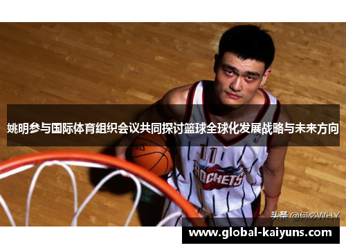 姚明参与国际体育组织会议共同探讨篮球全球化发展战略与未来方向