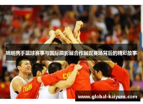 姚明携手篮球赛事与国际摄影展合作展现赛场背后的精彩故事