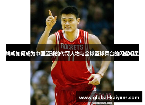 姚明如何成为中国篮球的传奇人物与全球篮球舞台的闪耀明星