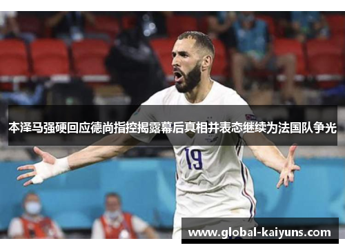 本泽马强硬回应德尚指控揭露幕后真相并表态继续为法国队争光