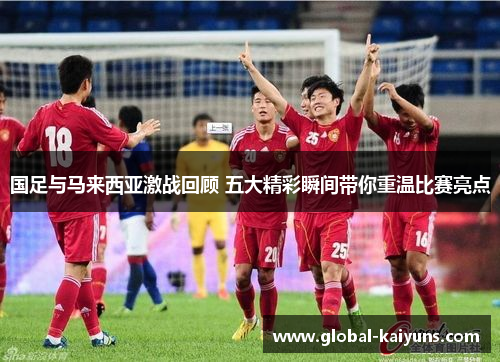 国足与马来西亚激战回顾 五大精彩瞬间带你重温比赛亮点